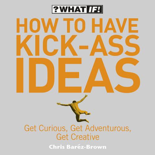 How to Have Kick-Ass Ideas: Get Curious, Get Adventurous, Get Creative (What If)
