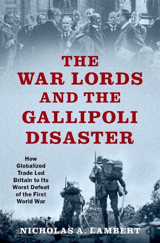 The War Lords and the Gallipoli Disaster: How Globalized Trade Led Britain to Its Worst Defeat of the First World War (OXFORD STUDIES IN INTL HISTORY SERIES)