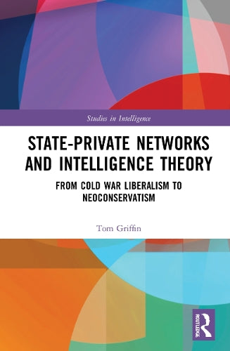 State-Private Networks and Intelligence Theory: From Cold War Liberalism to Neoconservatism (Studies in Intelligence)