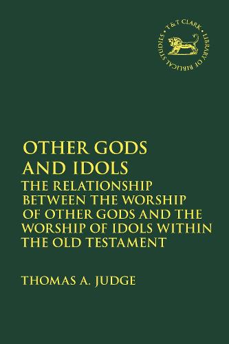 Other Gods and Idols: The Relationship Between the Worship of Other Gods and the Worship of Idols Within the Old Testament (The Library of Hebrew Bible/Old Testament Studies)