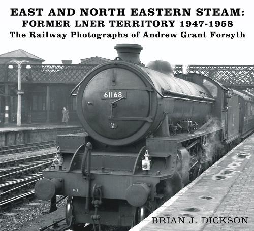 East and North Eastern Steam - Former LNER Territory 1947-1958: The Railway Photographs of Andrew Grant Forsyth