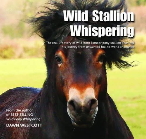 Wild Stallion Whispering: The Real-Life Story of Wild-Born Exmoor Pony Stallion Bear and His Journey from Unwanted Foal to World Champion