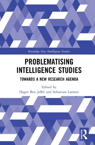 Problematising Intelligence Studies: Towards A New Research Agenda (Routledge New Intelligence Studies)