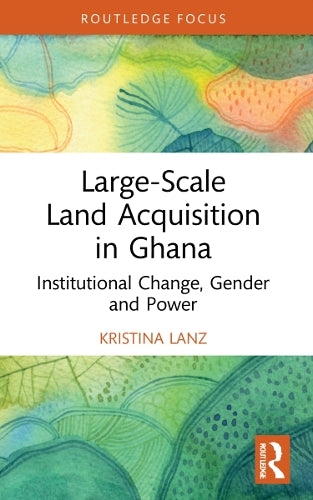 Large-Scale Land Acquisition in Ghana: Institutional Change, Gender and Power (Routledge Studies in Global Land and Resource Grabbing)