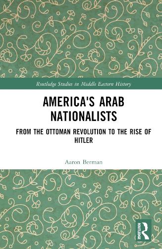America's Arab Nationalists: From the Ottoman Revolution to the Rise of Hitler (Routledge Studies in Middle Eastern History)