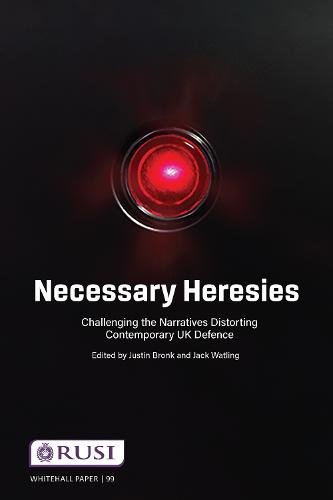 Necessary Heresies: Challenging the Narratives Distorting Contemporary UK Defence (Whitehall Papers)