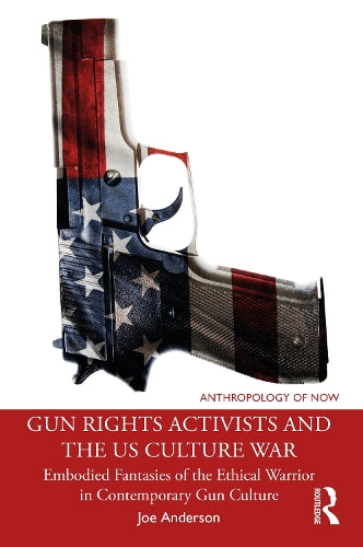 Gun Rights Activists and the US Culture War: Embodied Fantasies of the Ethical Warrior in Contemporary Gun Culture (Anthropology of Now)
