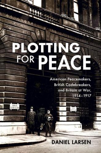 Plotting for Peace: American Peacemakers, British Codebreakers, and Britain at War, 1914–1917