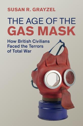 The Age of the Gas Mask: How British Civilians Faced the Terrors of Total War (Studies in the Social and Cultural History of Modern Warfare)