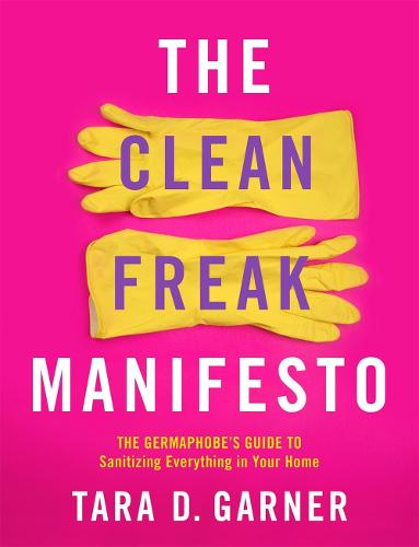 The Clean Freak Manifesto: The Germaphobe's Guide to Sanitizing Everything in Your Home: The Germaphobe's Guide to Sanitizing Everything in Your Home