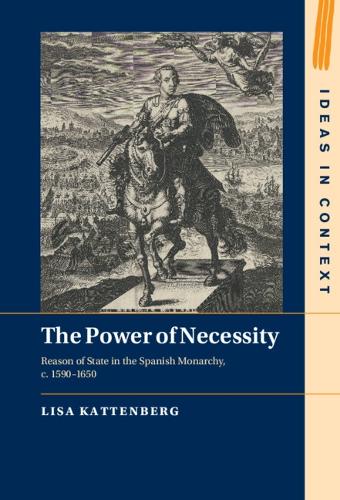 The Power of Necessity: Reason of State in the Spanish Monarchy, c. 1590�1650: 144 (Ideas in Context, Series Number 144)