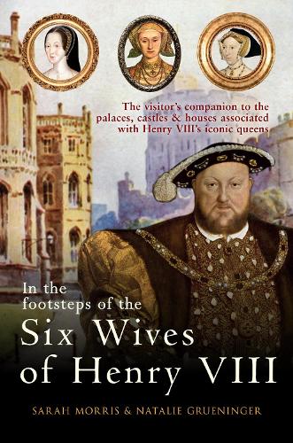 In the Footsteps of the Six Wives of Henry VIII: The visitor’s companion to the palaces, castles & houses associated with Henry VIII’s iconic queens