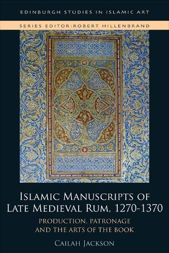 Islamic Manuscripts of Late Medieval Rum, 1270-1370: Production, Patronage and the Arts of the Book (Edinburgh Studies in Islamic Art)