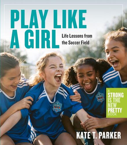 Play Like a Girl: A Celebration of Girls and Women in Soccer: Life Lessons from the Soccer Field