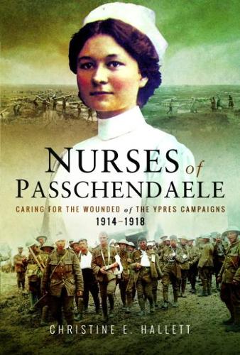 Nurses of Passchendaele: Caring for the Wounded of the Ypres Campaigns 1914 - 1918