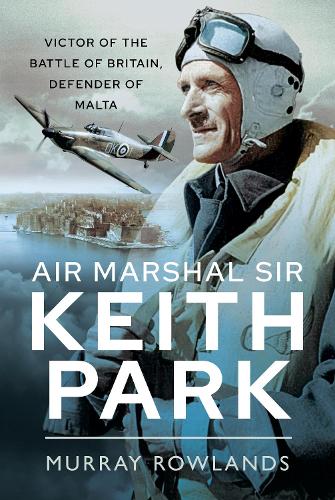 Air Marshal Sir Keith Park: Victor of the Battle of Britain, Defender of Malta