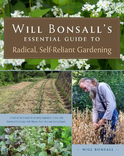 Will Bonsall's Essential Guide to Radical, Self-Reliant Gardening: Innovative Techniques for Growing Vegetables, Pulses, Grains, and Perennial Food ... the Use of Fossil Fuels and Animal Inputs