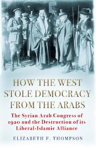 How the West Stole Democracy from the Arabs: The Syrian Arab Congress of 1920 and the Destruction of its Liberal-Islamic Alliance
