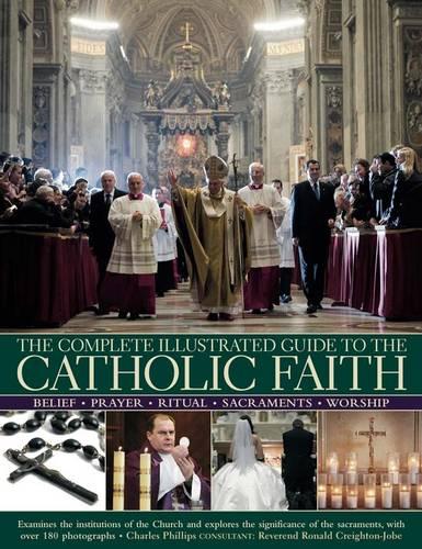 The Complete Illustrated Guide to the Catholic Faith: Examines the Institutions of the Church and Explores the Significance of the Sacraments, with ... of the Sacraments, with Over 180 Photographs