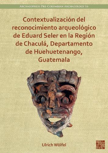 Contextualizaci�n del reconocimiento arqueol�gico de Eduard Seler en la Regi�n de Chacul�, Departamento de Huehuetenango, Guatemala (Archaeopress Pre-Columbian Archaeology)