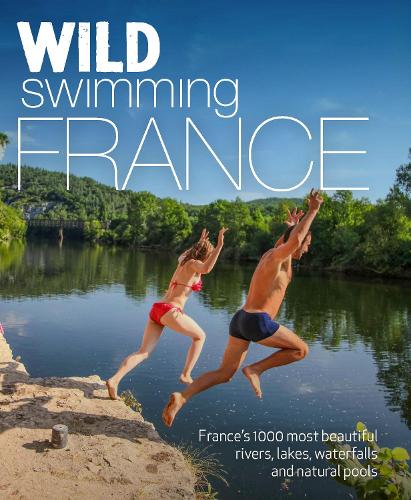 Wild Swimming France (second edition): 1000 most beautiful rivers, lakes, waterfalls, hot springs & natural pools of France