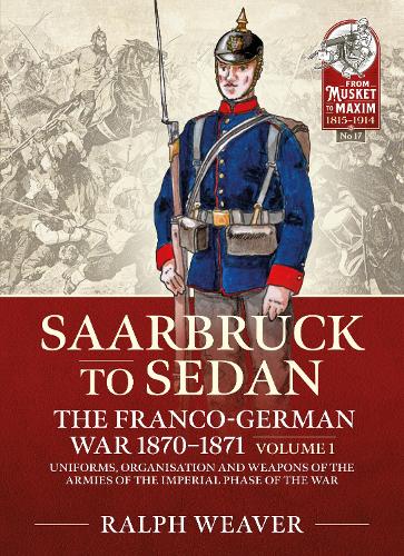 Sedan to Saarbruck: The Franco-German War 1870-1871 Volume 1: Uniforms, Organisation and Weapons of the Armies of the Imperial Phase of the War (From Musket to Maxim 1815-1914)