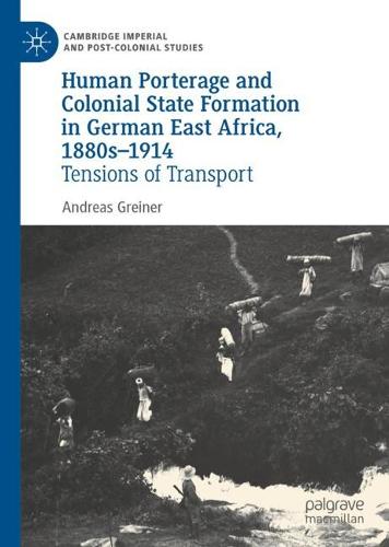 Human Porterage and Colonial State Formation in German East Africa, 1880s�1914: Tensions of Transport (Cambridge Imperial and Post-Colonial Studies)
