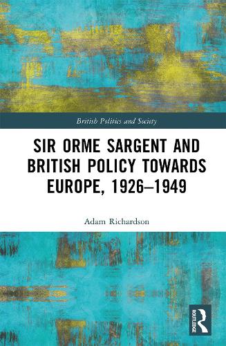 Sir Orme Sargent and British Policy Towards Europe, 1926�1949 (British Politics and Society)