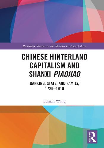 Chinese Hinterland Capitalism and Shanxi Piaohao: Banking, State, and Family, 1720-1910 (Routledge Studies in the Modern History of Asia)