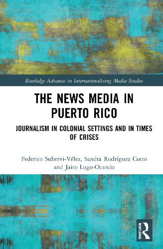 The News Media in Puerto Rico: Journalism in Colonial Settings and in Times of Crises (Routledge Advances in Internationalizing Media Studies)