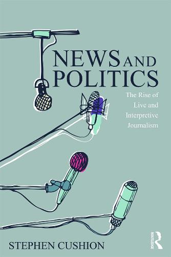 News and Politics: The Rise of Live and Interpretive Journalism (Communication and Society)