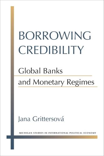 Borrowing Credibility: Global Banks and Monetary Regimes (Michigan Studies in International Political Economy)