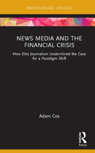 News Media and the Financial Crisis: How Elite Journalism Undermined the Case for a Paradigm Shift (Routledge Focus on Communication and Society)