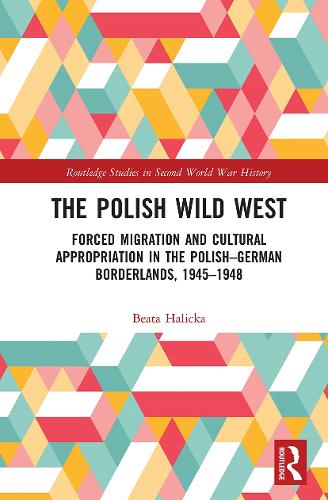The Polish Wild West: Forced Migration and Cultural Appropriation in the Polish-German Borderlands, 1945-1948 (Routledge Studies in Second World War History)