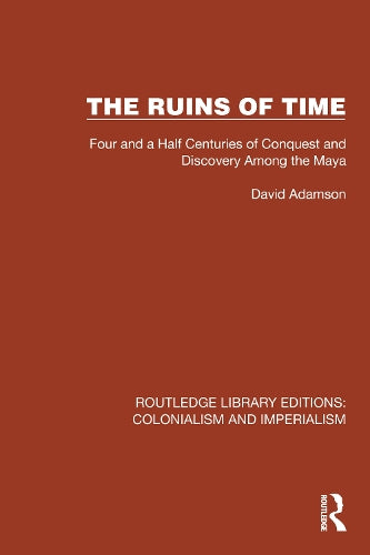 The Ruins of Time: Four and a Half Centuries of Conquest and Discovery Among the Maya (Routledge Library Editions: Colonialism and Imperialism)