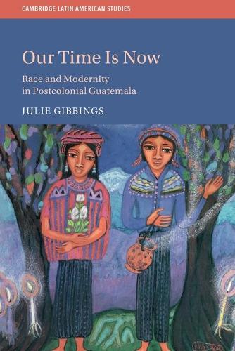 Our Time Is Now: Race and Modernity in Postcolonial Guatemala: 120 (Cambridge Latin American Studies, Series Number 120)