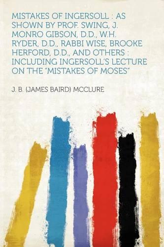 Mistakes of Ingersoll: as Shown by Prof. Swing, J. Monro Gibson, D.D., W.H. Ryder, D.D., Rabbi Wise, Brooke Herford, D.D., and Others : Including Ingersoll's Lecture on the "Mistakes of Moses"