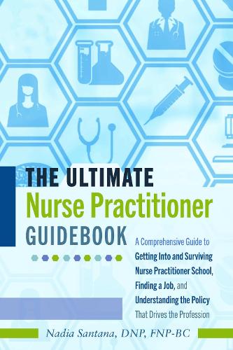 The Ultimate Nurse Practitioner Guidebook; A Comprehensive Guide to Getting Into and Surviving Nurse Practitioner School, Finding a Job, and Understanding the Policy That Drives the Profession