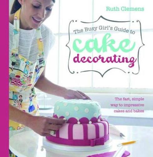 The Busy Girl's Guide To Cake Decorating: Create Impressive Cakes and Bakes No Matter What Your Time Limit