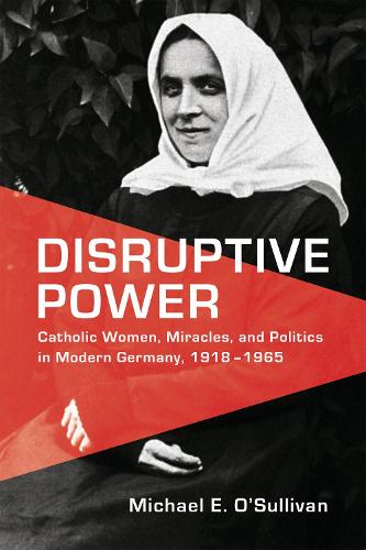 Disruptive Power: Catholic Women, Miracles, and Politics in Germany, 1918-1965: Catholic Women, Miracles, and Politics in Modern Germany, 1918-1965 (German and European Studies)