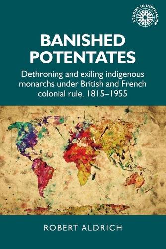 Banished potentates: Dethroning and exiling indigenous monarchs under British and French colonial rule, 1815-1955 (Studies in Imperialism)
