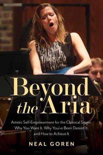 Beyond the Aria: Artistic Self-Empowerment for the Classical Singer: Artistic Self-Empowerment for the Classical Singer: Why You Want It, Why You've Been Denied It, and How to Achieve It