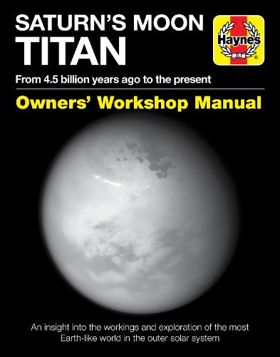 Saturn's Moon Titan Owners' Workshop Manual: From 4.5 Billion Years Ago to the Present - An Insight Into the Workings and Exploration of the Most Earth-Like World in the Outer Solar System