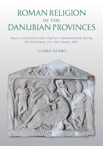 Roman Religion in the Danubian Provinces: Space Sacralisation and Religious Communication during the Principate (1st�3rd century AD)