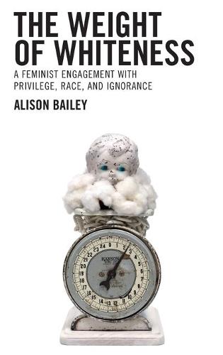 The Weight of Whiteness: A Feminist Engagement with Privilege, Race, and Ignorance (Philosophy of Race)