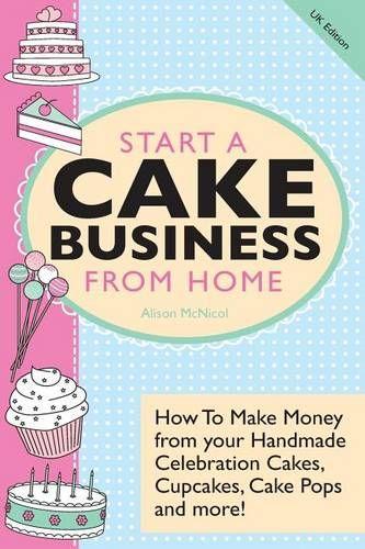 Start A Cake Business From Home: How To Make Money from your Handmade Celebration Cakes, Cupcakes, Cake Pops and more! UK Edition.