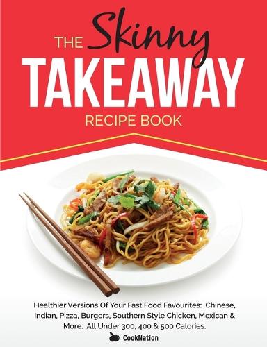 The Skinny Takeaway Recipe Book: Healthier Versions Of Your Fast Food Favourites: Chinese, Indian, Pizza, Burgers, Southern Style Chicken, Mexican & More. All Under 300, 400 & 500 Calories
