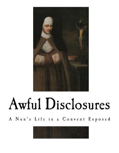 Awful Disclosures: A Nun's Life in a Convent Exposed (A True Story of the Brutality and Murder of Nuns and their Children and the Lime Pits below Convents?.)