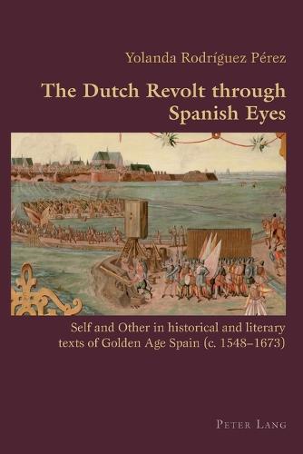 The Dutch Revolt through Spanish Eyes; Self and Other in historical and literary texts of Golden Age Spain (c. 1548-1673) (16) (Hispanic Studies: Culture and Ideas)
