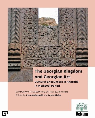 The Georgian Kingdom and Georgian Art � Cultural Encounters in Anatolia in Medieval Period, Symposium Proceedings, 15 May 2014, Ankara